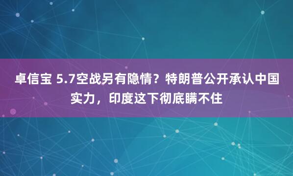 卓信宝 5.7空战另有隐情？特朗普公开承认中国实力，印度这下彻底瞒不住
