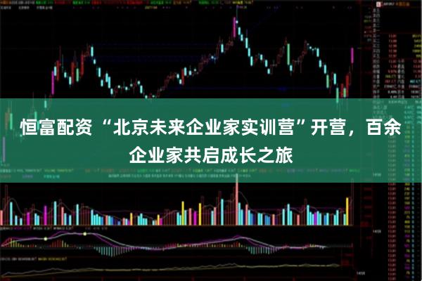 恒富配资 “北京未来企业家实训营”开营，百余企业家共启成长之旅