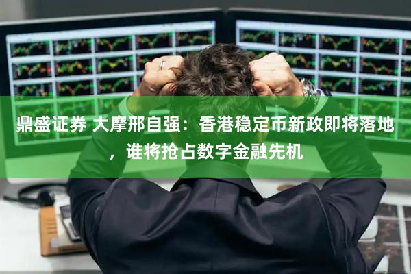 鼎盛证券 大摩邢自强：香港稳定币新政即将落地，谁将抢占数字金融先机
