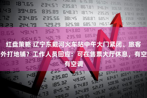 红盘策略 辽宁东戴河火车站中午大门紧闭、旅客厅外打地铺？工作人员回应：可在售票大厅休息，有空调
