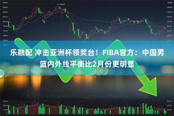 乐融配 冲击亚洲杯领奖台！FIBA官方：中国男篮内外线平衡比2月份更明显