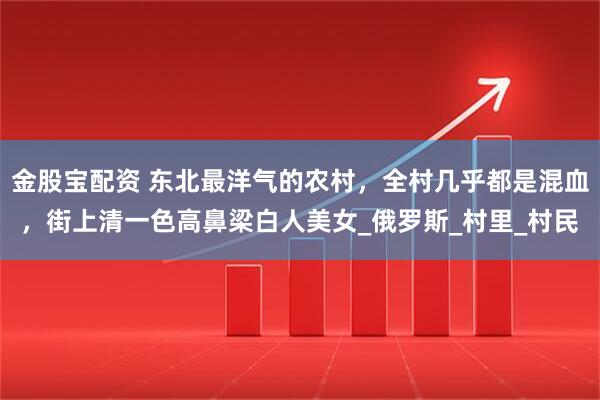 金股宝配资 东北最洋气的农村，全村几乎都是混血，街上清一色高鼻梁白人美女_俄罗斯_村里_村民