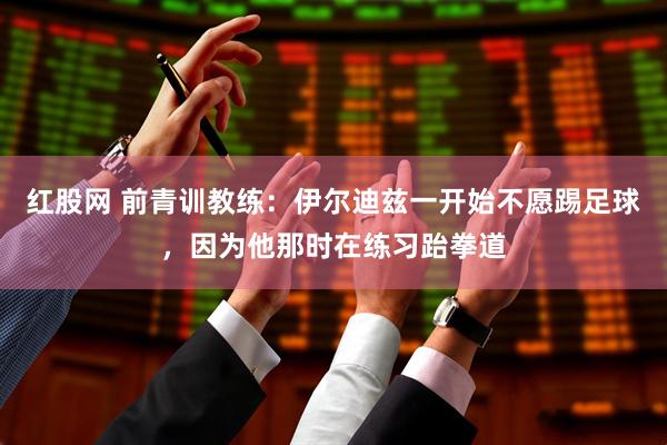 红股网 前青训教练：伊尔迪兹一开始不愿踢足球，因为他那时在练习跆拳道