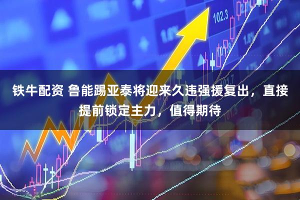 铁牛配资 鲁能踢亚泰将迎来久违强援复出，直接提前锁定主力，值得期待
