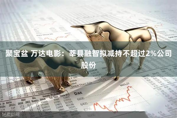 聚宝盆 万达电影：莘县融智拟减持不超过2%公司股份
