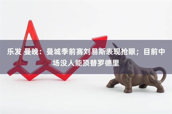 乐发 曼晚：曼城季前赛刘易斯表现抢眼；目前中场没人能顶替罗德里