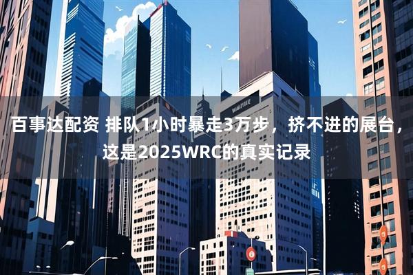 百事达配资 排队1小时暴走3万步，挤不进的展台，这是2025WRC的真实记录