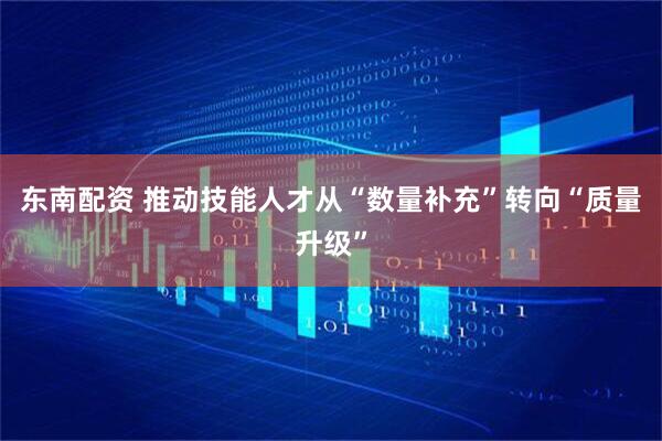 东南配资 推动技能人才从“数量补充”转向“质量升级”