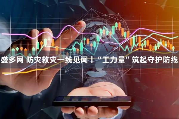 盛多网 防灾救灾一线见闻丨“工力量”筑起守护防线