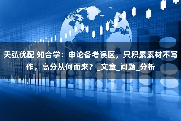 天弘优配 知合学：申论备考误区，只积累素材不写作，高分从何而来？_文章_问题_分析