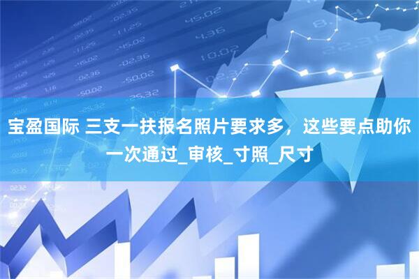 宝盈国际 三支一扶报名照片要求多，这些要点助你一次通过_审核_寸照_尺寸