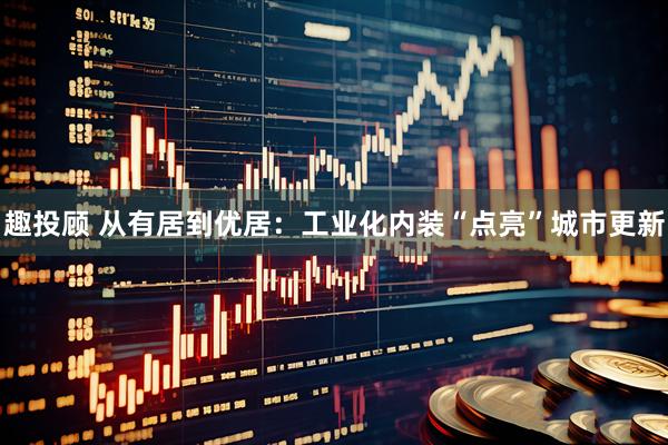 趣投顾 从有居到优居：工业化内装“点亮”城市更新