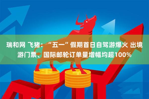 瑞和网 飞猪：“五一”假期首日自驾游爆火 出境游门票、国际邮轮订单量增幅均超100%