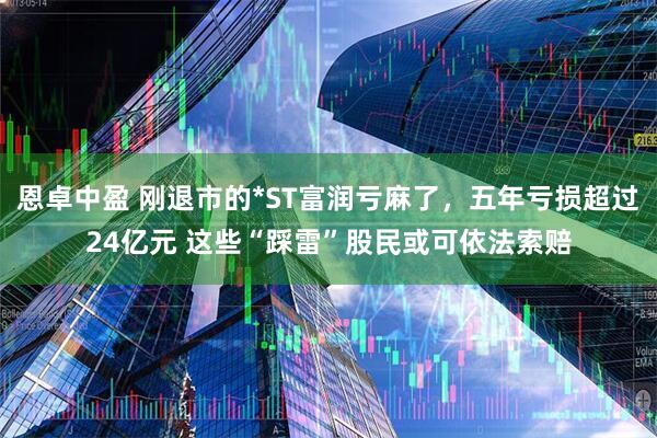 恩卓中盈 刚退市的*ST富润亏麻了，五年亏损超过24亿元 这些“踩雷”股民或可依法索赔