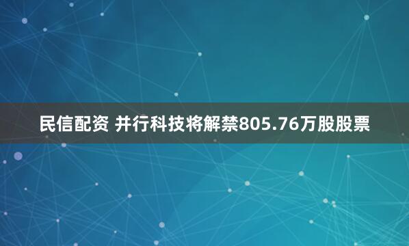民信配资 并行科技将解禁805.76万股股票