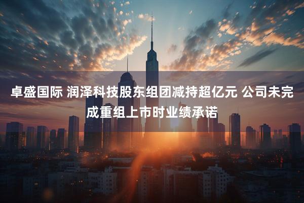 卓盛国际 润泽科技股东组团减持超亿元 公司未完成重组上市时业绩承诺