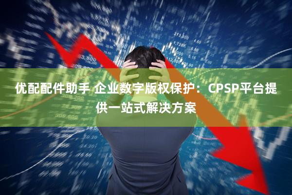 优配配件助手 企业数字版权保护：CPSP平台提供一站式解决方案